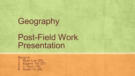 Geography Post-Field Work Presentation Group 4: 1. Ryan Low (25) 2. Eugene Tan (27) 3. Li Yiqun (16) 4. Austin Yu (34)