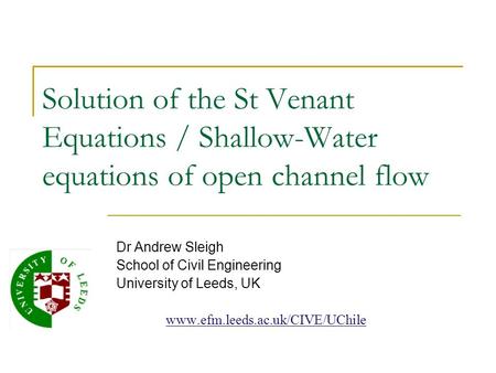 Solution of the St Venant Equations / Shallow-Water equations of open channel flow Dr Andrew Sleigh School of Civil Engineering University of Leeds, UK.