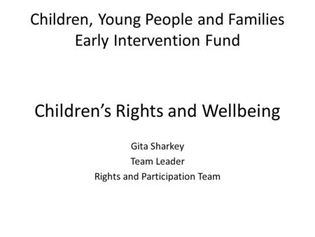 Children, Young People and Families Early Intervention Fund Children’s Rights and Wellbeing Gita Sharkey Team Leader Rights and Participation Team.