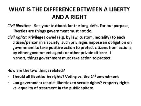 WHAT IS THE DIFFERENCE BETWEEN A LIBERTY AND A RIGHT Civil liberties: See your textbook for the long defn. For our purpose, liberties are things government.