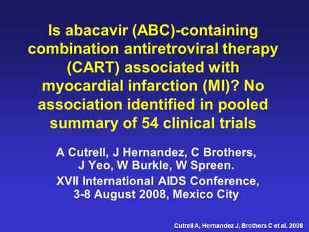 Cutrell A, Hernandez J, Brothers C et al. 2008 Is abacavir (ABC)-containing combination antiretroviral therapy (CART) associated with myocardial infarction.