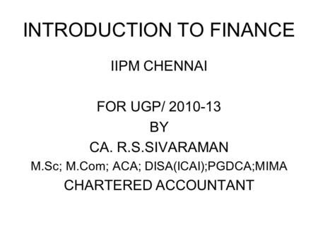 INTRODUCTION TO FINANCE IIPM CHENNAI FOR UGP/ 2010-13 BY CA. R.S.SIVARAMAN M.Sc; M.Com; ACA; DISA(ICAI);PGDCA;MIMA CHARTERED ACCOUNTANT.