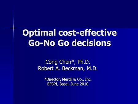 Optimal cost-effective Go-No Go decisions Cong Chen*, Ph.D. Robert A. Beckman, M.D. *Director, Merck & Co., Inc. EFSPI, Basel, June 2010.