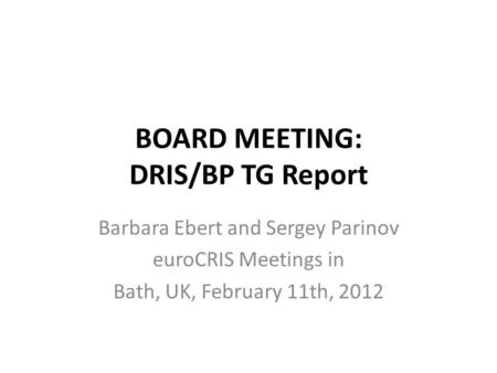 BOARD MEETING: DRIS/BP TG Report Barbara Ebert and Sergey Parinov euroCRIS Meetings in Bath, UK, February 11th, 2012.
