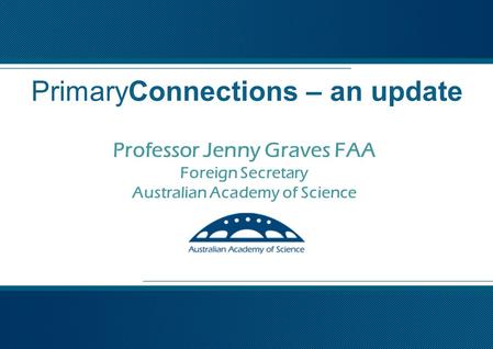 Professor Jenny Graves FAA Foreign Secretary Australian Academy of Science PrimaryConnections – an update.