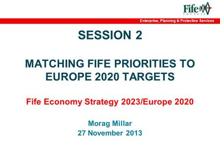 Enterprise, Planning & Protective Services SESSION 2 MATCHING FIFE PRIORITIES TO EUROPE 2020 TARGETS Fife Economy Strategy 2023/Europe 2020 Morag Millar.
