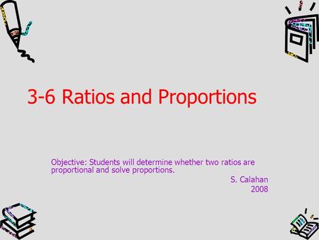3-6 Ratios and Proportions Objective: Students will determine whether two ratios are proportional and solve proportions. S. Calahan 2008.