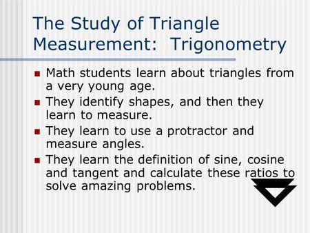 The Study of Triangle Measurement: Trigonometry Math students learn about triangles from a very young age. They identify shapes, and then they learn to.