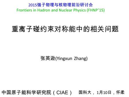 重离子碰约束对称能中的相关问题 张英逊 (Yingxun Zhang) 中国原子能科学研究院（ CIAE ） 2015 强子物理与核物理前沿研讨会 Frontiers in Hadron and Nuclear Physics (FHNP’15) 国科大， 1 月 10 日，怀柔.
