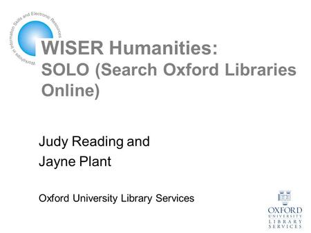WISER Humanities: SOLO (Search Oxford Libraries Online) Judy Reading and Jayne Plant Oxford University Library Services.