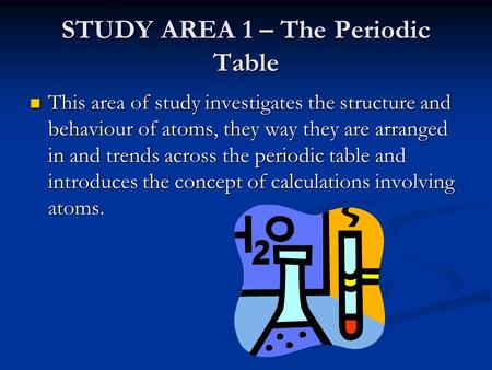 STUDY AREA 1 – The Periodic Table This area of study investigates the structure and behaviour of atoms, they way they are arranged in and trends across.