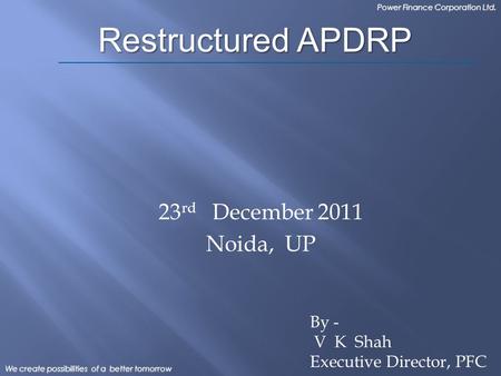 We create possibilities of a better tomorrow Power Finance Corporation Ltd. 23 rd December 2011 Noida, UP Restructured APDRP By - V K Shah Executive Director,