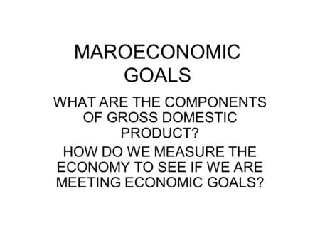 MAROECONOMIC GOALS WHAT ARE THE COMPONENTS OF GROSS DOMESTIC PRODUCT? HOW DO WE MEASURE THE ECONOMY TO SEE IF WE ARE MEETING ECONOMIC GOALS?