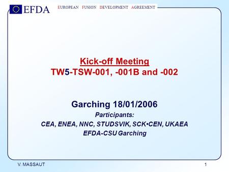 EFDA EUROPEAN FUSION DEVELOPMENT AGREEMENT V. MASSAUT 1 Kick-off Meeting TW5-TSW-001, -001B and -002 Garching 18/01/2006 Participants: CEA, ENEA, NNC,