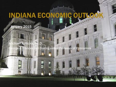 INDIANA ECONOMIC OUTLOOK January 2015 Michael J. Hicks, Ph.D. George & Frances Ball Distinguished Professor of Economics.
