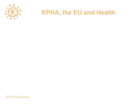 EPHA Presentation EPHA, the EU and Health. EPHA Presentation European Public Health Alliance A network of more that 100 non governmental and not-for-profit.