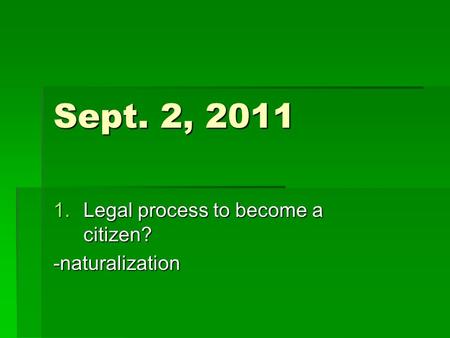 Sept. 2, 2011 1.Legal process to become a citizen? -naturalization.