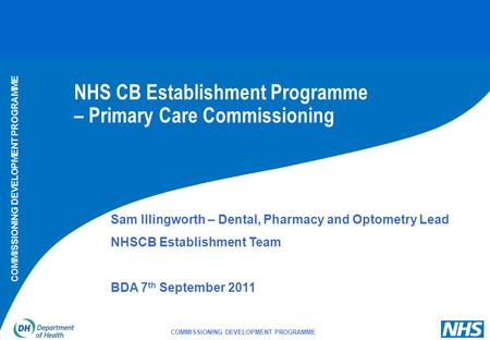 COMMISSIONING DEVELOPMENT PROGRAMME NHS CB Establishment Programme – Primary Care Commissioning Sam Illingworth – Dental, Pharmacy and Optometry Lead NHSCB.