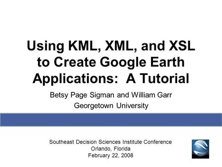 Using KML, XML, and XSL to Create Google Earth Applications: A Tutorial Betsy Page Sigman and William Garr Georgetown University Southeast Decision Sciences.