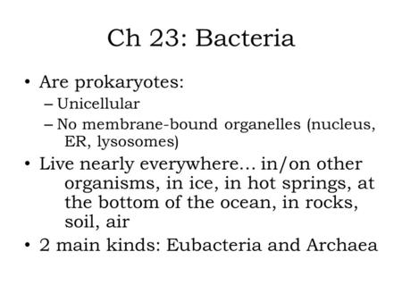 Ch 23: Bacteria Are prokaryotes: – Unicellular – No membrane-bound organelles (nucleus, ER, lysosomes) Live nearly everywhere… in/on other organisms, in.