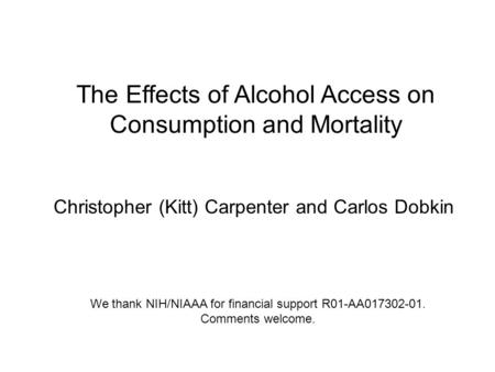 Christopher (Kitt) Carpenter and Carlos Dobkin The Effects of Alcohol Access on Consumption and Mortality We thank NIH/NIAAA for financial support R01-AA017302-01.