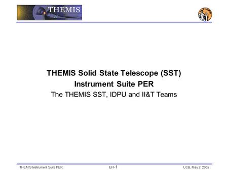 THEMIS Instrument Suite PEREFI- 1 UCB, May 2, 2005 THEMIS Solid State Telescope (SST) Instrument Suite PER The THEMIS SST, IDPU and II&T Teams.