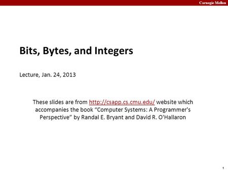 Carnegie Mellon 1 Bits, Bytes, and Integers Lecture, Jan. 24, 2013 These slides are from  website which accompanies the book “Computer.
