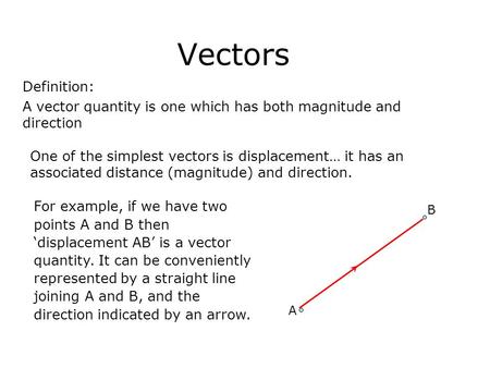 Vectors Definition: A vector quantity is one which has both magnitude and direction One of the simplest vectors is displacement… it has an associated distance.