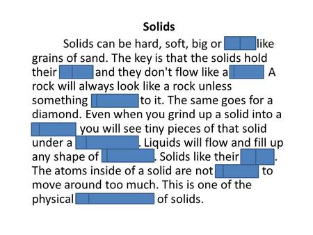Solids Solids can be hard, soft, big or small like grains of sand. The key is that the solids hold their shape and they don't flow like a liquid. A rock.