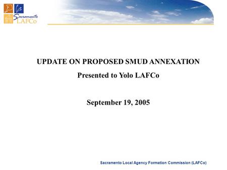 Sacramento Local Agency Formation Commission (LAFCo) UPDATE ON PROPOSED SMUD ANNEXATION Presented to Yolo LAFCo September 19, 2005.