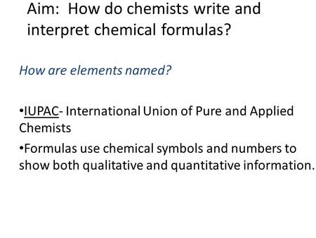Aim: How do chemists write and interpret chemical formulas? How are elements named? IUPAC- International Union of Pure and Applied Chemists Formulas use.