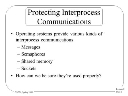 Lecture 8 Page 1 CS 236, Spring 2008 Protecting Interprocess Communications Operating systems provide various kinds of interprocess communications –Messages.
