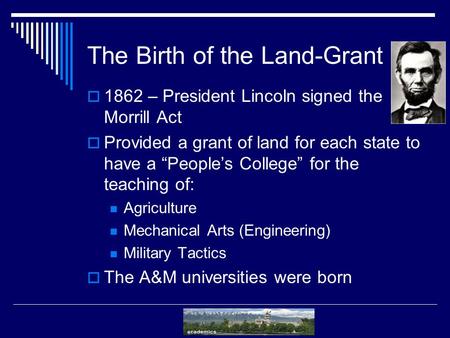 The Birth of the Land-Grant  1862 – President Lincoln signed the Morrill Act  Provided a grant of land for each state to have a “People’s College” for.