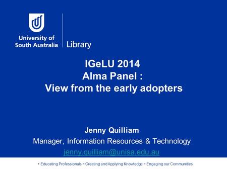 Educating Professionals Creating and Applying Knowledge Engaging our Communities IGeLU 2014 Alma Panel : View from the early adopters Jenny Quilliam Manager,