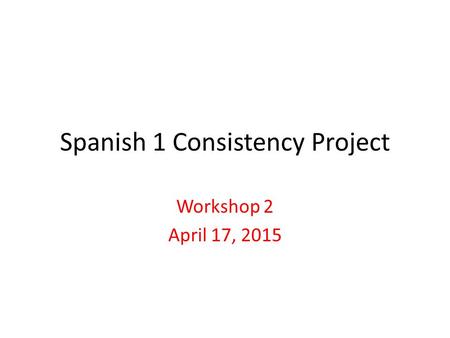 Spanish 1 Consistency Project Workshop 2 April 17, 2015.