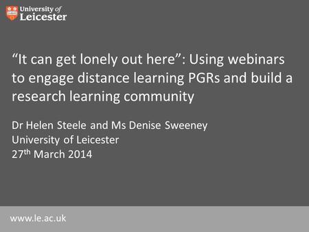 Www.le.ac.uk “It can get lonely out here”: Using webinars to engage distance learning PGRs and build a research learning community Dr Helen Steele and.
