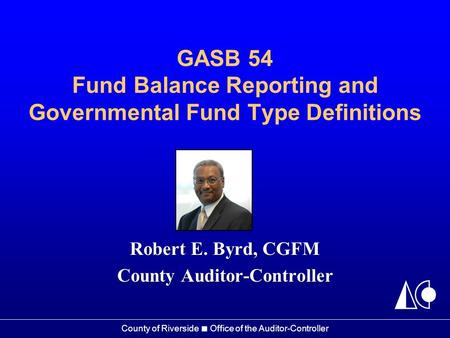 County of Riverside ■ Office of the Auditor-Controller GASB 54 Fund Balance Reporting and Governmental Fund Type Definitions Robert E. Byrd, CGFM County.