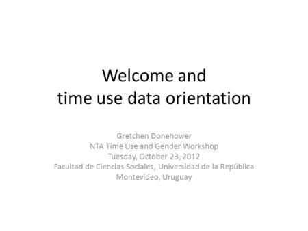 Welcome and time use data orientation Gretchen Donehower NTA Time Use and Gender Workshop Tuesday, October 23, 2012 Facultad de Ciencias Sociales, Universidad.