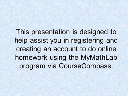 This presentation is designed to help assist you in registering and creating an account to do online homework using the MyMathLab program via CourseCompass.