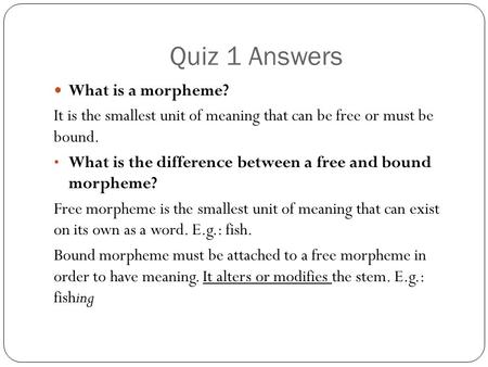 Quiz 1 Answers What is a morpheme? It is the smallest unit of meaning that can be free or must be bound. What is the difference between a free and bound.