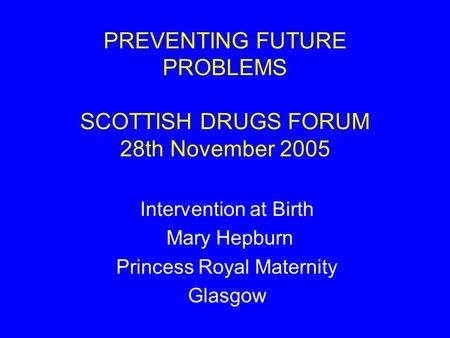PREVENTING FUTURE PROBLEMS SCOTTISH DRUGS FORUM 28th November 2005 Intervention at Birth Mary Hepburn Princess Royal Maternity Glasgow.