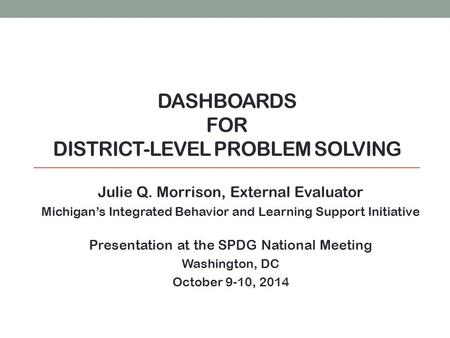 DASHBOARDS FOR DISTRICT-LEVEL PROBLEM SOLVING Julie Q. Morrison, External Evaluator Michigan’s Integrated Behavior and Learning Support Initiative Presentation.
