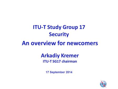 ITU-T Study Group 17 Security An overview for newcomers Arkadiy Kremer ITU-T SG17 chairman 17 September 2014.