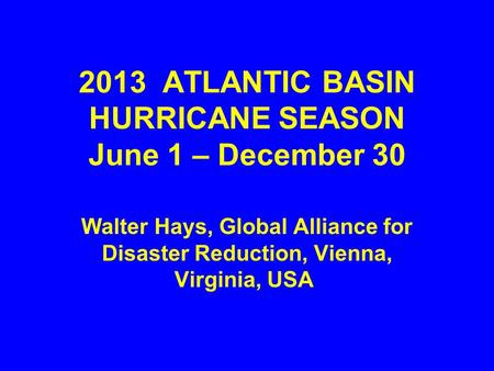 2013 ATLANTIC BASIN HURRICANE SEASON June 1 – December 30 Walter Hays, Global Alliance for Disaster Reduction, Vienna, Virginia, USA.