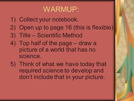 WARMUP: 1)Collect your notebook. 2)Open up to page 16 (this is flexible) 3)Title – Scientific Method 4)Top half of the page – draw a picture of a world.