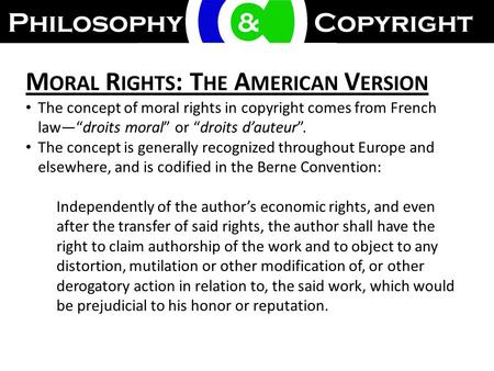 M ORAL R IGHTS : T HE A MERICAN V ERSION The concept of moral rights in copyright comes from French law—“droits moral” or “droits d’auteur”. The concept.