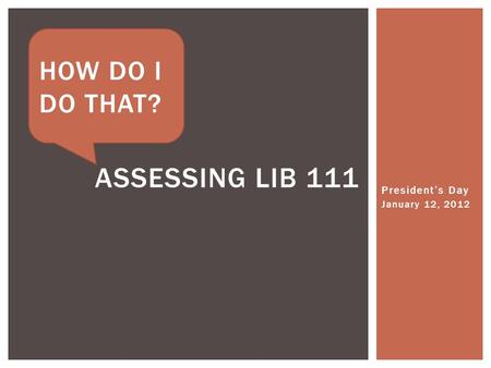 President’s Day January 12, 2012 ASSESSING LIB 111 HOW DO I DO THAT?
