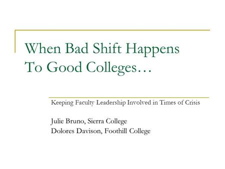 When Bad Shift Happens To Good Colleges… Keeping Faculty Leadership Involved in Times of Crisis Julie Bruno, Sierra College Dolores Davison, Foothill College.