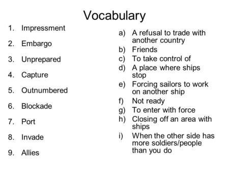 Vocabulary 1.Impressment 2.Embargo 3.Unprepared 4.Capture 5.Outnumbered 6.Blockade 7.Port 8.Invade 9.Allies a)A refusal to trade with another country b)Friends.