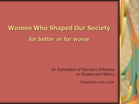 Women Who Shaped Our Society for better or for worse An Exploration of Women’s Influence on Society and History Presented by Holly Julian.